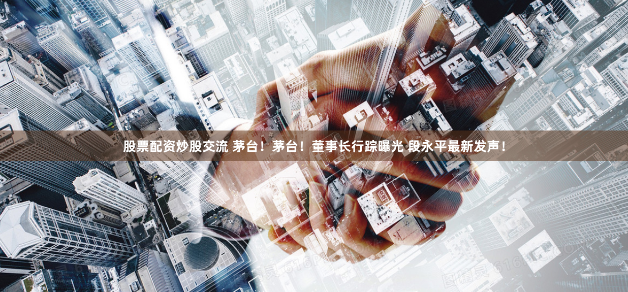 股票配资炒股交流 茅台！茅台！董事长行踪曝光 段永平最新发声！