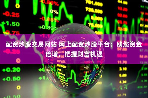 配资炒股交易网站 网上配资炒股平台：助您资金倍增，把握财富机遇