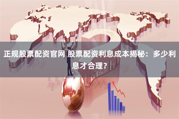 正规股票配资官网 股票配资利息成本揭秘：多少利息才合理？