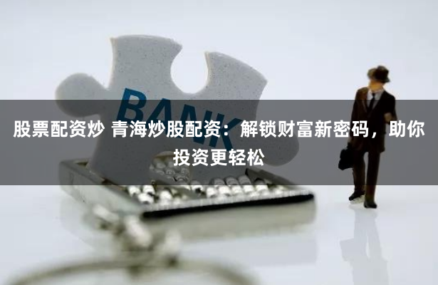 股票配资炒 青海炒股配资：解锁财富新密码，助你投资更轻松