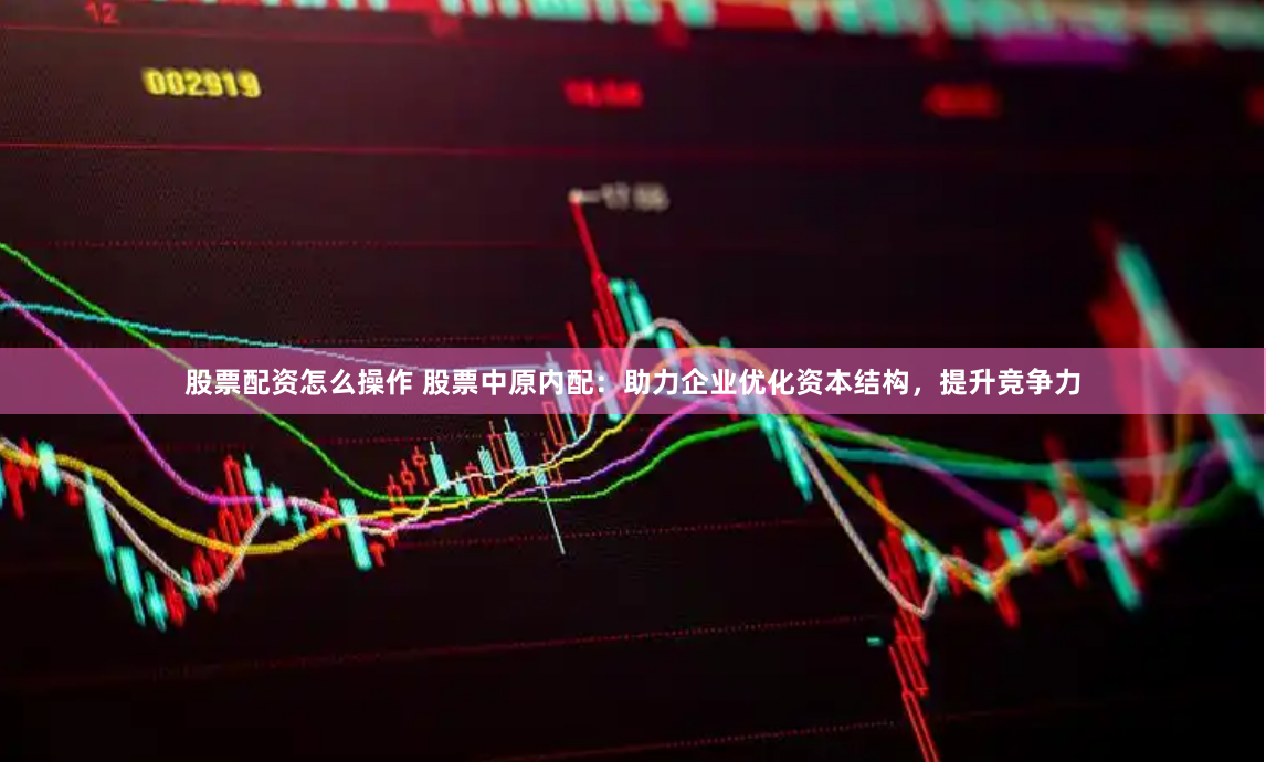 股票配资怎么操作 股票中原内配：助力企业优化资本结构，提升竞争力