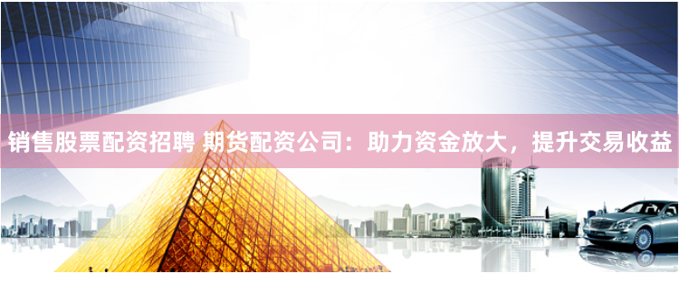 销售股票配资招聘 期货配资公司：助力资金放大，提升交易收益