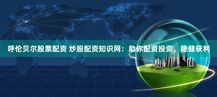 呼伦贝尔股票配资 炒股配资知识网：助你配资投资，稳健获利