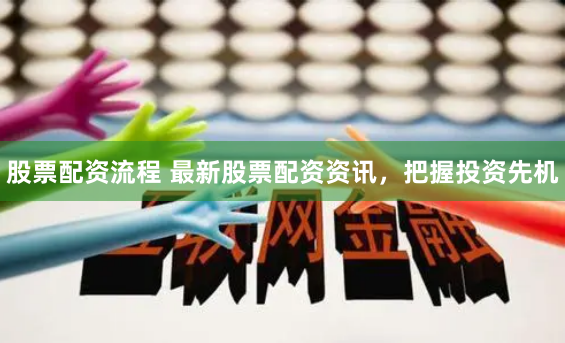 股票配资流程 最新股票配资资讯，把握投资先机