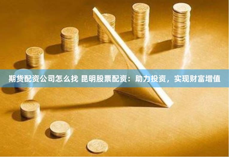 期货配资公司怎么找 昆明股票配资：助力投资，实现财富增值