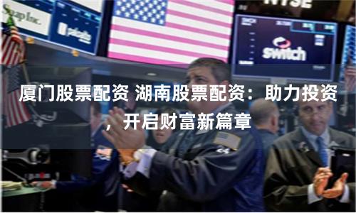 厦门股票配资 湖南股票配资：助力投资，开启财富新篇章