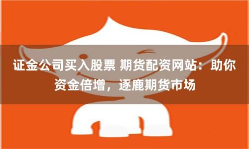 证金公司买入股票 期货配资网站：助你资金倍增，逐鹿期货市场