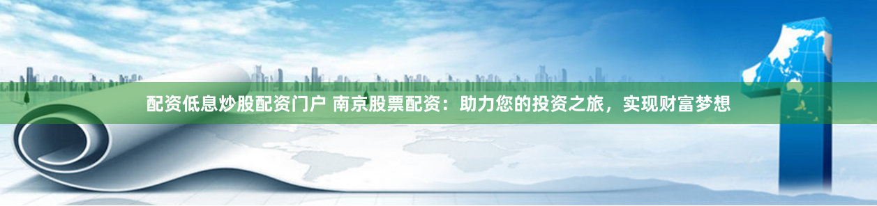 配资低息炒股配资门户 南京股票配资：助力您的投资之旅，实现财富梦想