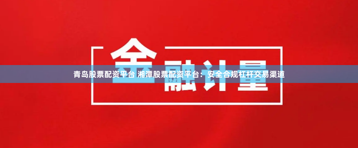 青岛股票配资平台 湘潭股票配资平台：安全合规杠杆交易渠道